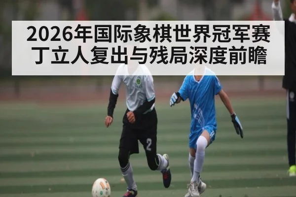2026年国际象棋世界冠军赛丁立人复出与残局深度前瞻